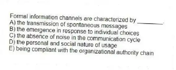 Formal information channels are characterized by ________.
A) the transmission of spontaneous messages
B) the emergence in response to individual choices
C) the absence of noise in the communication cycle
D) the personal and social nature of usage
E) being compliant with the organizational authority chain