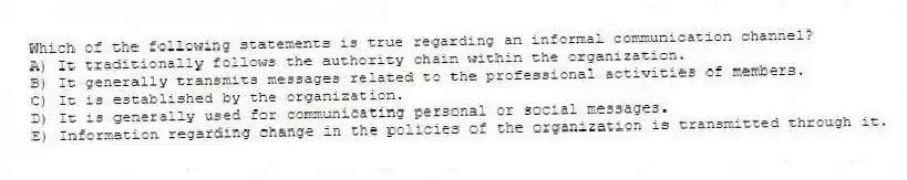 Which of the following statements is true regarding an informal communication channel?
A) It traditionally follows the authority chain within the organization.
B) It generally transmits messages related to the professional activities of members.
C) It is established by the organization.
D) It is generally used for communicating personal or social messages.
E) Information regarding change in the policies of the organization is transmitted through it.