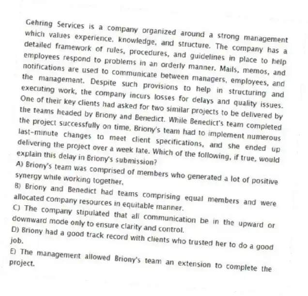 Gehring Services is a company organized around a strong management which values experience, knowledge, and structure. The company has a detailed framework of rules, procedures, and guidelines in place to help employees respond to problems in an orderly manner. Mails, memos, and notifications are used to communicate between managers, employees, and the management. Despite such provisions to help in structuring and executing work, the company incurs losses for delays and quality issues. One of their key clients had asked for two similar projects to be delivered by the teams headed by Briony and Benedict. While Benedict's team completed the project successfully on time, Briony's team had to implement numerous last-minute changes to meet client specifications, and she ended up delivering the project over a week late. Which of the following, if true, would explain this delay in Briony's submission?
A) Briony's team was comprised of members who generated a lot of positive synergy while working together.
B) Briony and Benedict had teams comprising equal members and were allocated company resources in equitable manner.
C) The company stipulated that all communication be in the upward or downward mode only to ensure clarity and control.
D) Briony had a good track record with clients who trusted her to do a good job.
E) The management allowed Briony's team an extension to complete the project.