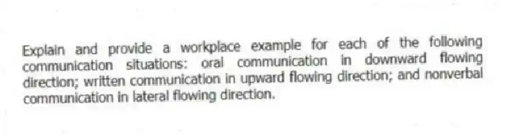 Explain and provide a workplace example for each of the following communication situations: oral communication in downward flowing direction; written communication in upward flowing direction; and nonverbal communication in lateral flowing direction.