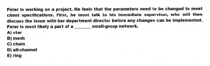 Peter is working on a project. He feels that the parameters need to be changed to meet client specifications. First, he must talk to his immediate supervisor, who will then discuss the issue with her department director before any changes can be implemented. Peter is most likely a part of a ________ small-group network.
A) star
B) mesh
C) chain
D) all-channel
E) ring
