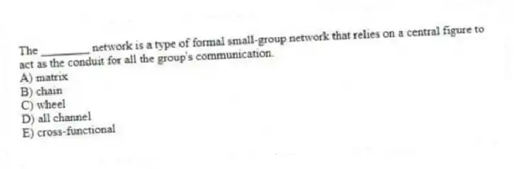 The ________ network is a type of formal small-group network that relies on a central figure to act as the conduit for all the group's communication.
A) matrix
B) chain
C) wheel
D) all channel
E) cross-functional