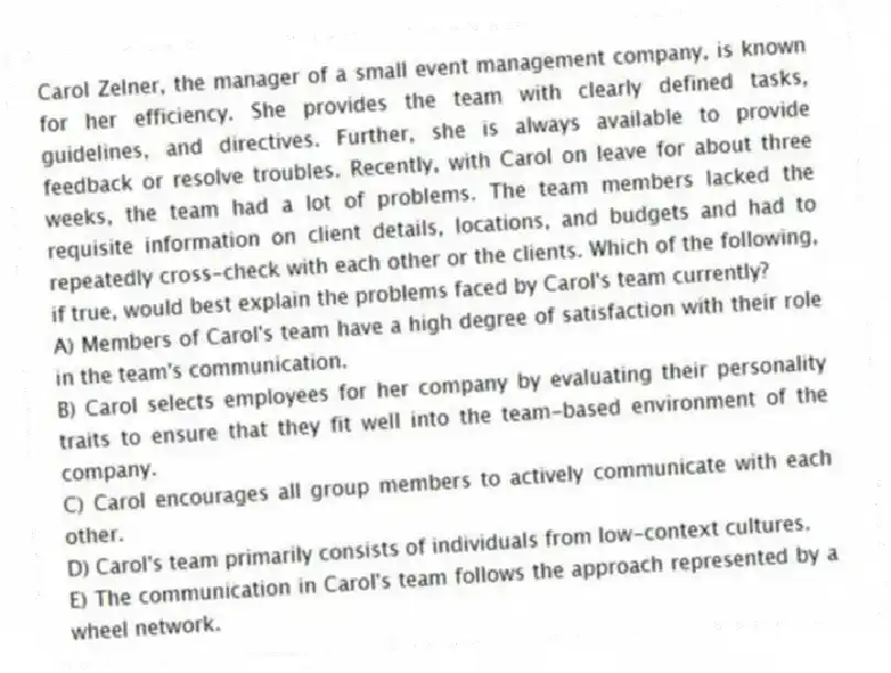 Carol Zelner, the manager of a small event management company, is known for her efficiency. She provides the team with clearly defined tasks, guidelines, and directives. Further, she is always available to provide feedback or resolve troubles. Recently, with Carol on leave for about three weeks, the team had a lot of problems. The team members lacked the requisite information on client details, locations, and budgets and had to repeatedly cross-check with each other or the clients. Which of the following, if true, would best explain the problems faced by Carol's team currently?
A) Members of Carol's team have a high degree of satisfaction with their role in the team's communication.
B) Carol selects employees for her company by evaluating their personality traits to ensure that they fit well into the team-based environment of the company.
C) Carol encourages all group members to actively communicate with each other.
D) Carol's team primarily consists of individuals from low-context cultures.
E) The communication in Carol's team follows the approach represented by a wheel network.