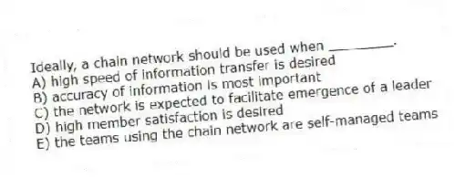 Ideally, a chain network should be used when ________.
A) high speed of information transfer is desired
B) accuracy of information is most important
C) the network is expected to facilitate emergence of a leader
D) high member satisfaction is desired
E) the teams using the chain network are self-managed teams