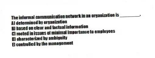 The informal communication network in an organization is ________.
A) determined by organization
B) based on clear and factual information
C) rooted in issues of minimal importance to employees
D) characterized by ambiguity
E) controlled by the management