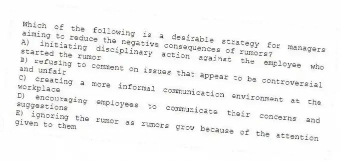 Which of the following is a desirable strategy for managers aiming to reduce the negative consequences of rumors?
A) initiating disciplinary action against the employee who started the rumor
B) refusing to comment on issues that appear to be controversial and unfair
C) creating a more informal communication environment at the workplace
D) encouraging employees to communicate their concerns and suggestions
E) ignoring the rumor as rumors grow because of the attention given to them