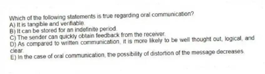 Which of the following statements is true regarding oral communication?
A) It is tangible and verifiable.
B) It can be stored for an indefinite period.
C) The sender can quickly obtain feedback from the receiver.
D) As compared to written communication, it is more likely to be well thought out, logical, and clear.
E) In the case of oral communication, the possibility of distortion of the message decreases.