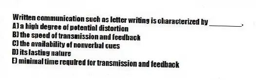 Written communication such as letter writing is characterized by ________.
A) a high degree of potential distortion
B) the speed of transmission and feedback
C) the availability of nonverbal cues
D) its lasting nature
E) minimal time required for transmission and feedback