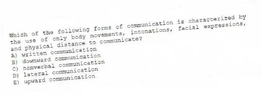 Which of the following forms of communication is characterized by the use of only body movements, intonations, facial expressions, and physical distance to communicate?
A) written communication
B) downward communication
C) nonverbal communication
D) lateral communication
E) upward communication
