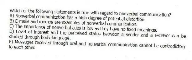 Which of the following statements is true with regard to nonverbal communication?
A) Nonverbal communication has a high degree of potential distortion.
B) E-mails and memos are examples of nonverbal communication.
C) The importance of nonverbal cues is low as they have no fixed meanings.
D) Level of interest and the perceived status between a sender and a receiver can be studied through body language.
E) Messages received through oral and nonverbal communication cannot be contradictory to each other.