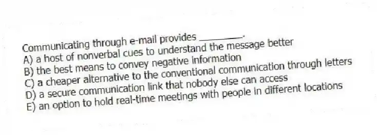Communicating through e-mail provides ________.
A) a host of nonverbal cues to understand the message better
B) the best means to convey negative information
C) a cheaper alternative to the conventional communication through letters
D) a secure communication link that nobody else can access
E) an option to hold real-time meetings with people in different locations