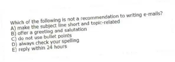 Which of the following is not a recommendation to writing e-mails?
A) make the subject line short and topic-related
B) offer a greeting and salutation
C) do not use bullet points
D) always check your spelling
E) reply within 24 hours