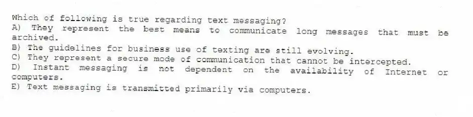 Which of following is true regarding text messaging?
A) They represent the best means to communicate long messages that must be archived.
B) The guidelines for business use of texting are still evolving.
C) They represent a secure mode of communication that cannot be intercepted.
D) Instant messaging is not dependent on the availability of Internet or computers.
E) Text messaging is transmitted primarily via computers.