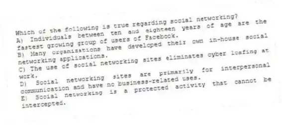 Which of the following is true regarding social networking?
A) Individuals between ten and eighteen years of age are the fastest growing group of users of Facebook.
B) Many organizations have developed their own in-house social networking applications.
C) The use of social networking sites eliminates cyber loafing at work.
D) Social networking sites are primarily for interpersonal communication and have no business-related uses.
E) Social networking is a protected activity that cannot be intercepted.