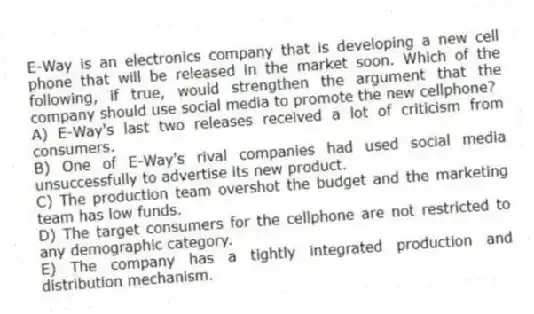 E-Way is an electronics company that is developing a new cell phone that will be released in the market soon. Which of the following, if true, would strengthen the argument that the company should use social media to promote the new cellphone?
A) E-Way's last two releases received a lot of criticism from consumers.
B) One of E-Way's rival companies had used social media unsuccessfully to advertise its new product.
C) The production team overshot the budget and the marketing team has low funds.
D) The target consumers for the cellphone are not restricted to any demographic category.
E) The company has a tightly integrated production and distribution mechanism.
