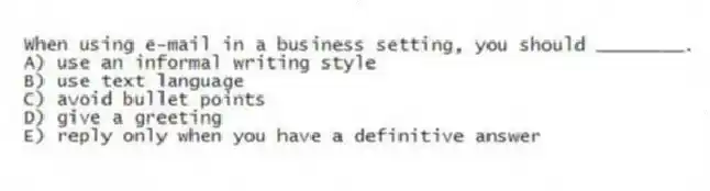 When using e-mail in a business setting, you should ________.
A) use an informal writing style
B) use text language
C) avoid bullet points
D) give a greeting
E) reply only when you have a definitive answer