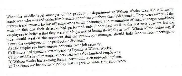 When the middle-level manager of the production department at Wilson Works was laid off, many employees who worked under him became apprehensive about their job security. They were aware of the current trend toward laying off employees in the economy. The termination of their manager combined with the fact that their division had performed only moderately well in the last two quarters led the employees to believe that they were at a high risk of losing their jobs as well. Which of the following, if true, would weaken the argument that the production manager should hold face-to-face meetings to assure the employees in the production division?
A) The employees have serious concerns over job security.
B) Rumors had spread about impending layoffs at Wilson Works.
C) The middle-level manager supervised over five hundred employees.
D) Wilson Works has a strong formal communication network in place.
E) The company has no fixed policy with regard to rightsizing employees.