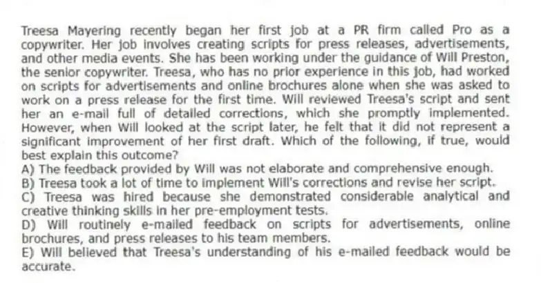Treesa Mayering recently began her first job at a PR firm called Pro as a copywriter. Her job involves creating scripts for press releases, advertisements, and other media events. She has been working under the guidance of Will Preston, the senior copywriter. Treesa, who has no prior experience in this job, had worked on scripts for advertisements and online brochures alone when she was asked to work on a press release for the first time. Will reviewed Treesa's script and sent her an e-mail full of detailed corrections, which she promptly implemented. However, when Will looked at the script later, he felt that it did not represent a significant improvement of her first draft. Which of the following, if true, would best explain this outcome?
A) The feedback provided by Will was not elaborate and comprehensive enough.
B) Treesa took a lot of time to implement Will's corrections and revise her script.
C) Treesa was hired because she demonstrated considerable analytical and creative thinking skills in her pre-employment tests.
D) Will routinely e-mailed feedback on scripts for advertisements, online brochures, and press releases to his team members.
E) Will believed that Treesa's understanding of his e-mailed feedback would be accurate.
