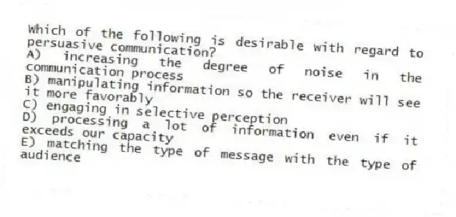 Which of the following is desirable with regard to persuasive communication?
A) increasing the degree of noise in the communication process
B) manipulating information so the receiver will see it more favorably
C) engaging in selective perception
D) processing a lot of information even if it exceeds our capacity
E) matching the type of message with the type of audience