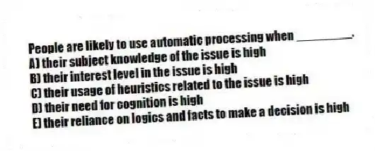 People are likely to use automatic processing when ________.
A) their subject knowledge of the issue is high
B) their interest level in the issue is high
C) their usage of heuristics related to the issue is high
D) their need for cognition is high
E) their reliance on logics and facts to make a decision is high