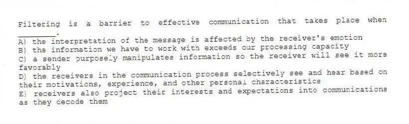 Filtering is a barrier to effective communication that takes place when ________.
A) the interpretation of the message is affected by the receiver's emotion
B) the information we have to work with exceeds our processing capacity
C) a sender purposely manipulates information so the receiver will see it more favorably
D) the receivers in the communication process selectively see and hear based on their motivations, experience, and other personal characteristics
E) receivers also project their interests and expectations into communications as they decode them