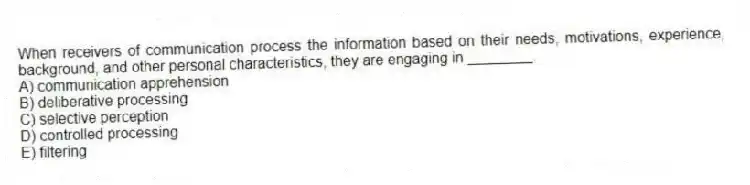 When receivers of communication process the information based on their needs, motivations, experience, background, and other personal characteristics, they are engaging in ________.
A) communication apprehension
B) deliberative processing
C) selective perception
D) controlled processing
E) filtering