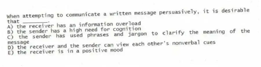 When attempting to communicate a written message persuasively, it is desirable that ________.
A) the receiver has an information overload
B) the sender has a high need for cognition
C) the sender has used phrases and jargon to clarify the meaning of the message
D) the receiver and the sender can view each other's nonverbal cues
E) the receiver is in a positive mood