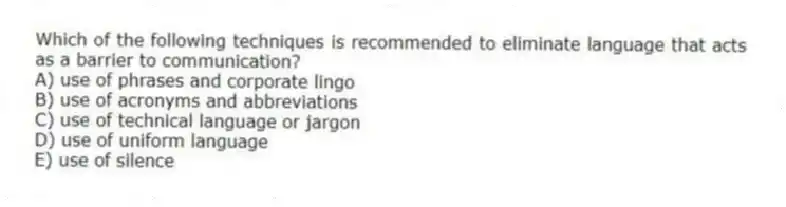 Which of the following techniques is recommended to eliminate language that acts as a barrier to communication?
A) use of phrases and corporate lingo
B) use of acronyms and abbreviations
C) use of technical language or jargon
D) use of uniform language
E) use of silence