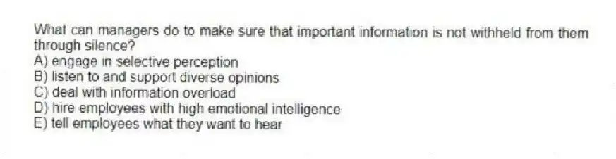 What can managers do to make sure that important information is not withheld from them through silence?
A) engage in selective perception
B) listen to and support diverse opinions
C) deal with information overload
D) hire employees with high emotional intelligence
E) tell employees what they want to hear