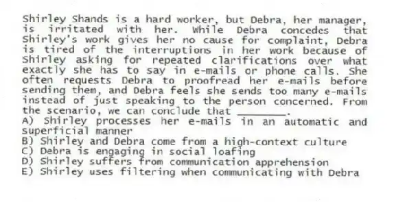 Shirley Shands is a hard worker, but Debra, her manager, is irritated with her. While Debra concedes that Shirley's work gives her no cause for complaint, Debra is tired of the interruptions in her work because of Shirley asking for repeated clarifications over what exactly she has to say in e-mails or phone calls. She often requests Debra to proofread her e-mails before sending them, and Debra feels she sends too many e-mails instead of just speaking to the person concerned. From the scenario, we can conclude that ________.
A) Shirley processes her e-mails in an automatic and superficial manner
B) Shirley and Debra come from a high-context culture
C) Debra is engaging in social loafing
D) Shirley suffers from communication apprehension
E) Shirley uses filtering when communicating with Debra