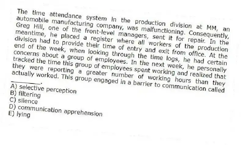 The time attendance system in the production division at MM, an automobile manufacturing company, was malfunctioning. Consequently, Greg Hill, one of the front-level managers, sent it for repair. In the meantime, he placed a register where all workers of the production division had to provide their time of entry and exit from office. At the end of the week, when looking through the time logs, he had certain concerns about a group of employees. In the next week, he personally tracked the time this group of employees spent working and realized that they were reporting a greater number of working hours than they actually worked. This group engaged in a barrier to communication called ________.
A) selective perception
B) filtering
C) silence
D) communication apprehension
E) lying