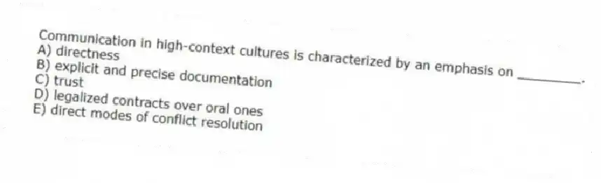 Communication in high-context cultures is characterized by an emphasis on ________.
A) directness
B) explicit and precise documentation
C) trust
D) legalized contracts over oral ones
E) direct modes of conflict resolution