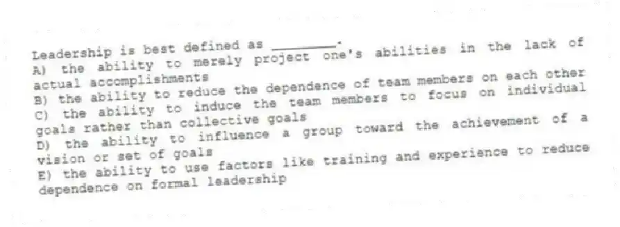 Leadership is best defined as ________.
A) the ability to merely project one's abilities in the lack of actual accomplishments
B) the ability to reduce the dependence of team members on each other
C) the ability to induce the team members to focus on individual goals rather than collective goals
D) the ability to influence a group toward the achievement of a vision or set of goals
E) the ability to use factors like training and experience to reduce dependence on formal leadership