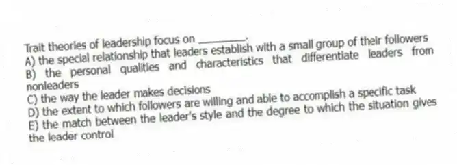 Trait theories of leadership focus on ________.
A) the special relationship that leaders establish with a small group of their followers
B) the personal qualities and characteristics that differentiate leaders from nonleaders
C) the way the leader makes decisions
D) the extent to which followers are willing and able to accomplish a specific task
E) the match between the leader's style and the degree to which the situation gives the leader control