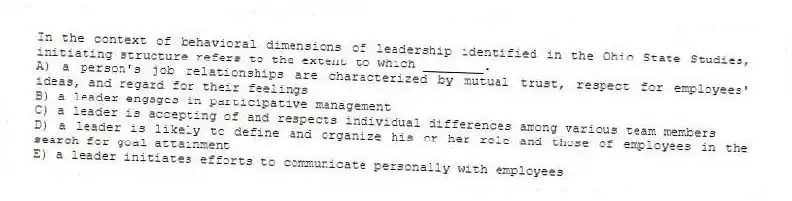 In the context of behavioral dimensions of leadership identified in the Ohio State Studies, initiating structure refers to the extent to which ________.
A) a person's job relationships are characterized by mutual trust, respect for employees' ideas, and regard for their feelings
B) a leader engages in participative management
C) a leader is accepting of and respects individual differences among various team members
D) a leader is likely to define and organize his or her role and those of employees in the search for goal attainment
E) a leader initiates efforts to communicate personally with employees