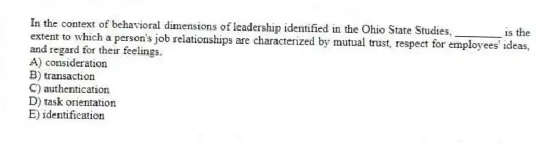 In the context of behavioral dimensions of leadership identified in the Ohio State Studies, ________ is the extent to which a person's job relationships are characterized by mutual trust, respect for employees' ideas, and regard for their feelings.
A) consideration
B) transaction
C) authentication
D) task orientation
E) identification