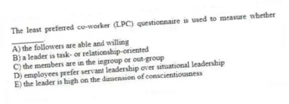 The least preferred co-worker (LPC) questionnaire is used to measure whether ________.
A) the followers are able and willing
B) a leader is task- or relationship-oriented
C) the members are in the ingroup or out-group
D) employees prefer servant leadership over situational leadership
E) the leader is high on the dimension of conscientiousness