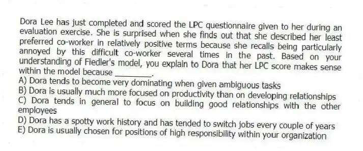 Dora Lee has just completed and scored the LPC questionnaire given to her during an evaluation exercise. She is surprised when she finds out that she described her least preferred co-worker in relatively positive terms because she recalls being particularly annoyed by this difficult co-worker several times in the past. Based on your understanding of Fiedler's model, you explain to Dora that her LPC score makes sense within the model because ________.
A) Dora tends to become very dominating when given ambiguous tasks
B) Dora is usually much more focused on productivity than on developing relationships
C) Dora tends in general to focus on building good relationships with the other employees
D) Dora has a spotty work history and has tended to switch jobs every couple of years
E) Dora is usually chosen for positions of high responsibility within your organization