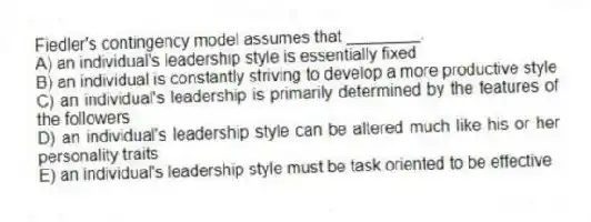Fiedler's contingency model assumes that ________.
A) an individual's leadership style is essentially fixed
B) an individual is constantly striving to develop a more productive style
C) an individual's leadership is primarily determined by the features of the followers
D) an individual's leadership style can be altered much like his or her personality traits
E) an individual's leadership style must be task oriented to be effective