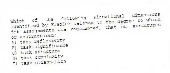 Which of the following situational dimensions identified by Fiedler relates to the degree to which job assignments are regimented, that is, structured or unstructured?
A) task reflexivity
B) task significance
C) task structure
D) task complexity
E) task orientation