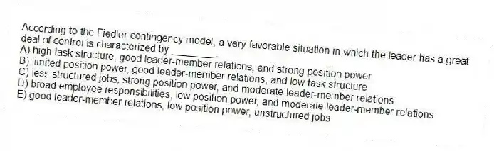 According to the Fiedler contingency model, a very favorable situation in which the leader has a great deal of control is characterized by ________.
A) high task structure, good leader-member relations, and strong position power
B) limited position power, good leader-member relations, and low task structure
C) less structured jobs, strong position power, and moderate leader-member relations
D) broad employee responsibilities, low position power, and moderate leader-member relations
E) good leader-member relations, low position power, unstructured jobs