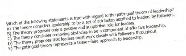 Which of the following statements is true with regard to the path-goal theory of leadership?
A) The theory considers leadership to be a set of attributes ascribed to leaders by followers.
B) The theory proposes only a passive and supportive role for leaders.
C) The theory considers removing obstacles to be a component of effective leadership.
D) The theory proposes that leaders must work closely with followers throughout.
E) The path-goal theory represents a laissez-faire approach to leadership.