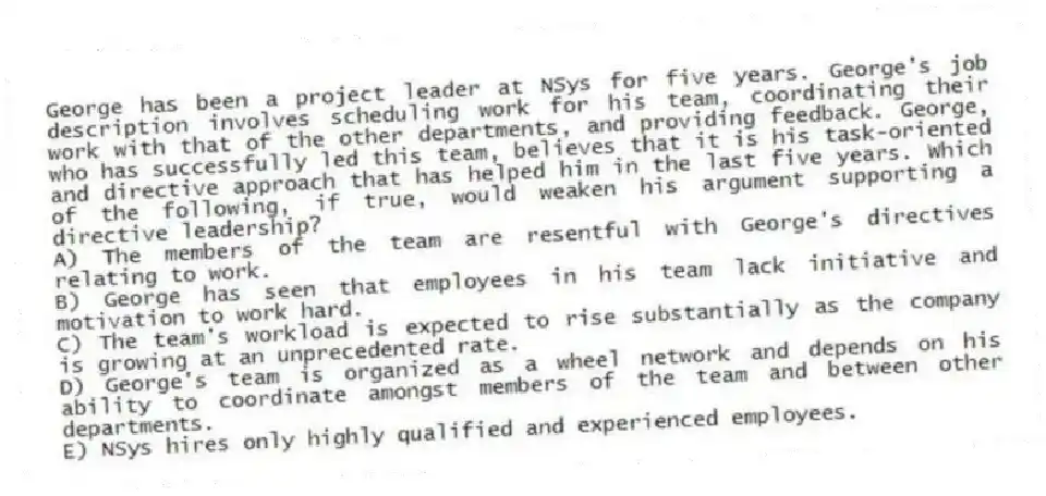 George has been a project leader at NSys for five years. George's job description involves scheduling work for his team, coordinating their work with that of the other departments, and providing feedback. George, who has successfully led this team, believes that it is his task-oriented and directive approach that has helped him in the last five years. Which of the following, if true, would weaken his argument supporting a directive leadership?
A) The members of the team are resentful with George's directives relating to work.
B) George has seen that employees in his team lack initiative and motivation to work hard.
C) The team's workload is expected to rise substantially as the company is growing at an unprecedented rate.
D) George's team is organized as a wheel network and depends on his ability to coordinate amongst members of the team and between other departments.
E) NSys hires only highly qualified and experienced employees.