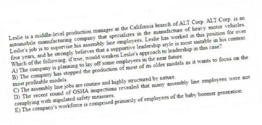Leslie is a middle-level production manager at the California branch of ALT Corp. ALT Corp. is an automobile manufacturing company that specializes in the manufacture of heavy motor vehicles. Leslie's job is to supervise his assembly line employees. Leslie has worked in this position for over four years, and he strongly believes that a supportive leadership style is most suitable in his context. Which of the following, if true, would weaken Leslie's approach to leadership in this case?
A) The company is planning to lay off some employees in the near future.
B) The company has stopped the production of most of its older models as it wants to focus on the most profitable models.
C) The assembly line jobs are routine and highly structured by nature.
D) The recent round of OSHA inspections revealed that many assembly line employees were not complying with stipulated safety measures.
E) The company's workforce is comprised primarily of employees of the baby boomer generation.