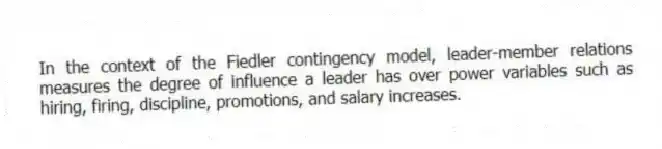 In the context of the Fiedler contingency model, leader-member relations measures the degree of influence a leader has over power variables such as hiring, firing, discipline, promotions, and salary increases.