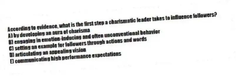 According to evidence, what is the first step a charismatic leader takes to influence followers?
A) by developing an aura of charisma
B) engaging in emotion-inducing and often unconventional behavior
C) setting an example for followers through actions and words
D) articulating an appealing vision
E) communicating high performance expectations
