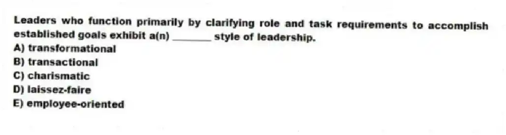 Leaders who function primarily by clarifying role and task requirements to accomplish established goals exhibit a(n) ________ style of leadership.
A) transformational
B) transactional
C) charismatic
D) laissez-faire
E) employee-oriented