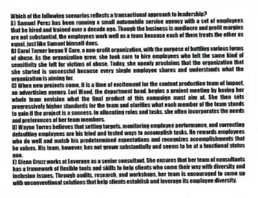 Which of the following scenarios reflects a transactional approach to leadership?
A) Samuel Perez has been running a small automobile service agency with a set of employees that he hired and trained over a decade ago. Though the business is mediocre and profit margins are not substantial, the employees work well as a team because each of them treats the other as equal, just like Samuel himself does.
B) Carol Turner began V Care, a non-profit organization, with the purpose of battling various forms of abuse. As the organization grew, she took care to hire employees who felt the same kind of sensitivity she felt for victims of abuse. Today, she openly proclaims that the organization that she started is successful because every single employee shares and understands what the organization is aiming for.
C) When new projects come, it is a time of excitement for the content production team of Impact, an advertising agency. Lori Wood, the department head, begins a project meeting by having her whole team envision what the final product of this campaign must aim at. She then sets progressively higher standards for the team and clarifies what each member of the team stands to gain if the project is a success. In allocating roles and tasks, she often incorporates the needs and preferences of her team members.
D) Wayne Torres believes that setting targets, monitoring employee performance, and correcting defaulting employees are his tried and tested ways to accomplish tasks. He rewards employees who do well and match his predetermined expectations and recognizes accomplishments that he values. His team, however, has not grown substantially and seems to be at a functional status quo.
E) Glenn Cruzz works at Leverage as a senior consultant. She ensures that her team of consultants has a framework of flexible tools and skills to help clients who come their way with diversity and inclusion issues. Through audits, research, and workshops, her team is encouraged to come up with unconventional solutions that help clients establish and leverage its employee diversity.