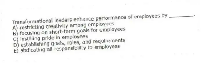 Transformational leaders enhance performance of employees by ________.
A) restricting creativity among employees
B) focusing on short-term goals for employees
C) instilling pride in employees
D) establishing goals, roles, and requirements
E) abdicating all responsibility to employees