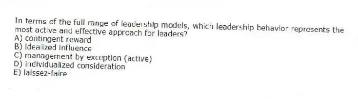 In terms of the full range of leadership models, which leadership behavior represents the most active and effective approach for leaders?
A) contingent reward
B) idealized influence
C) management by exception (active)
D) individualized consideration
E) laissez-faire